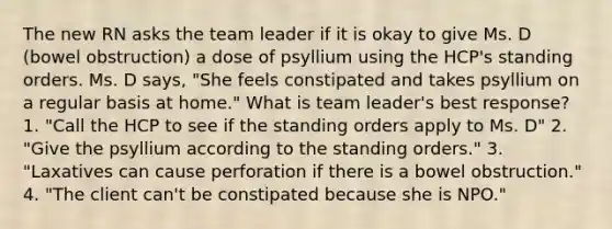 The new RN asks the team leader if it is okay to give Ms. D (bowel obstruction) a dose of psyllium using the HCP's standing orders. Ms. D says, "She feels constipated and takes psyllium on a regular basis at home." What is team leader's best response? 1. "Call the HCP to see if the standing orders apply to Ms. D" 2. "Give the psyllium according to the standing orders." 3. "Laxatives can cause perforation if there is a bowel obstruction." 4. "The client can't be constipated because she is NPO."