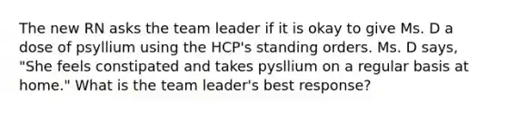 The new RN asks the team leader if it is okay to give Ms. D a dose of psyllium using the HCP's standing orders. Ms. D says, "She feels constipated and takes pysllium on a regular basis at home." What is the team leader's best response?