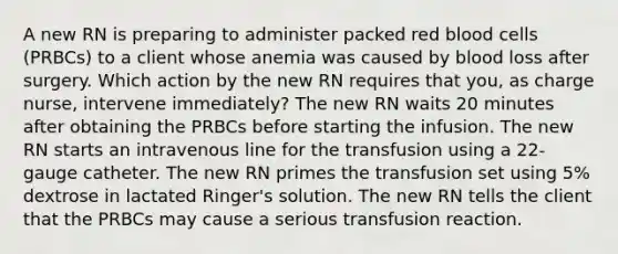 A new RN is preparing to administer packed red blood cells (PRBCs) to a client whose anemia was caused by blood loss after surgery. Which action by the new RN requires that you, as charge nurse, intervene immediately? The new RN waits 20 minutes after obtaining the PRBCs before starting the infusion. The new RN starts an intravenous line for the transfusion using a 22-gauge catheter. The new RN primes the transfusion set using 5% dextrose in lactated Ringer's solution. The new RN tells the client that the PRBCs may cause a serious transfusion reaction.