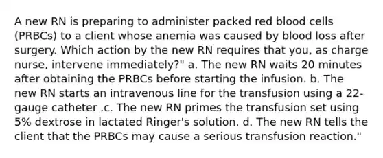 A new RN is preparing to administer packed red blood cells (PRBCs) to a client whose anemia was caused by blood loss after surgery. Which action by the new RN requires that you, as charge nurse, intervene immediately?" a. The new RN waits 20 minutes after obtaining the PRBCs before starting the infusion. b. The new RN starts an intravenous line for the transfusion using a 22-gauge catheter .c. The new RN primes the transfusion set using 5% dextrose in lactated Ringer's solution. d. The new RN tells the client that the PRBCs may cause a serious transfusion reaction."