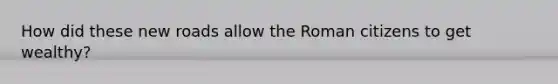 How did these new roads allow the Roman citizens to get wealthy?