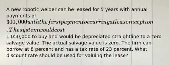 A new robotic welder can be leased for 5 years with annual payments of 300,000 with the first payment occurring at lease inception. The system would cost1,050,000 to buy and would be depreciated straightline to a zero salvage value. The actual salvage value is zero. The firm can borrow at 8 percent and has a tax rate of 23 percent. What discount rate should be used for valuing the lease?