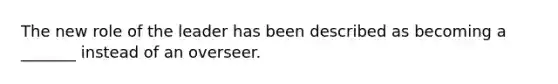 The new role of the leader has been described as becoming a _______ instead of an overseer.