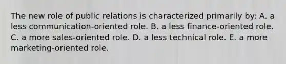 The new role of public relations is characterized primarily by: A. a less communication-oriented role. B. a less finance-oriented role. C. a more sales-oriented role. D. a less technical role. E. a more marketing-oriented role.