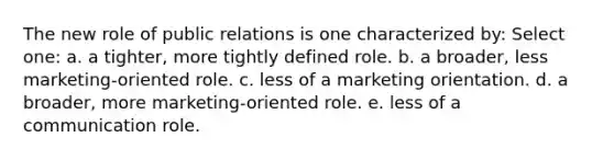 The new role of public relations is one characterized by: Select one: a. a tighter, more tightly defined role. b. a broader, less marketing-oriented role. c. less of a marketing orientation. d. a broader, more marketing-oriented role. e. less of a communication role.