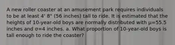 A new roller coaster at an amusement park requires individuals to be at least​ 4' 8" ​(56 ​inches) tall to ride. It is estimated that the heights of​ 10-year-old boys are normally distributed with μ=55.5 inches and σ=4 inches. a. What proportion of​ 10-year-old boys is tall enough to ride the​ coaster?