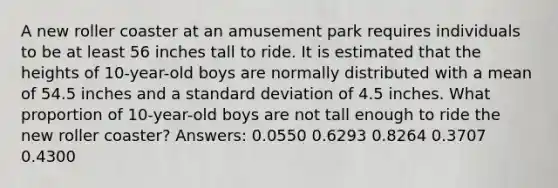 A new roller coaster at an amusement park requires individuals to be at least 56 inches tall to ride. It is estimated that the heights of 10-year-old boys are normally distributed with a mean of 54.5 inches and a standard deviation of 4.5 inches. What proportion of 10-year-old boys are not tall enough to ride the new roller coaster? Answers: 0.0550 0.6293 0.8264 0.3707 0.4300