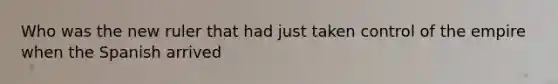 Who was the new ruler that had just taken control of the empire when the Spanish arrived