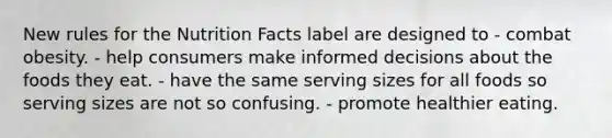 New rules for the Nutrition Facts label are designed to - combat obesity. - help consumers make informed decisions about the foods they eat. - have the same serving sizes for all foods so serving sizes are not so confusing. - promote healthier eating.