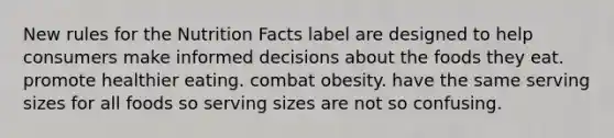 New rules for the Nutrition Facts label are designed to help consumers make informed decisions about the foods they eat. promote healthier eating. combat obesity. have the same serving sizes for all foods so serving sizes are not so confusing.