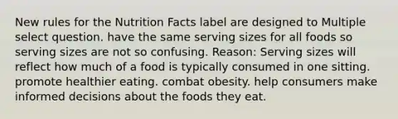 New rules for the Nutrition Facts label are designed to Multiple select question. have the same serving sizes for all foods so serving sizes are not so confusing. Reason: Serving sizes will reflect how much of a food is typically consumed in one sitting. promote healthier eating. combat obesity. help consumers make informed decisions about the foods they eat.