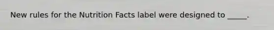 New rules for the Nutrition Facts label were designed to _____.