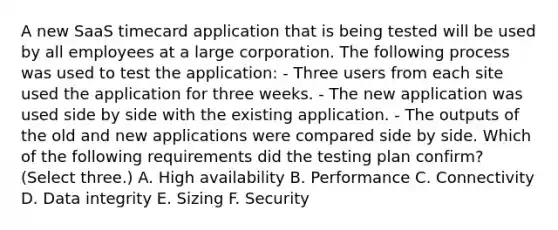 A new SaaS timecard application that is being tested will be used by all employees at a large corporation. The following process was used to test the application: - Three users from each site used the application for three weeks. - The new application was used side by side with the existing application. - The outputs of the old and new applications were compared side by side. Which of the following requirements did the testing plan confirm? (Select three.) A. High availability B. Performance C. Connectivity D. Data integrity E. Sizing F. Security