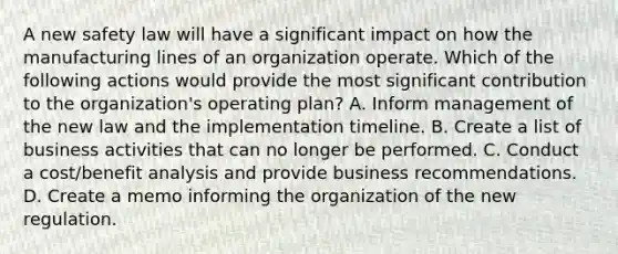 A new safety law will have a significant impact on how the manufacturing lines of an organization operate. Which of the following actions would provide the most significant contribution to the organization's operating plan? A. Inform management of the new law and the implementation timeline. B. Create a list of business activities that can no longer be performed. C. Conduct a cost/benefit analysis and provide business recommendations. D. Create a memo informing the organization of the new regulation.