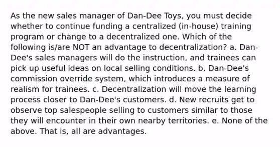 As the new sales manager of Dan-Dee Toys, you must decide whether to continue funding a centralized (in-house) training program or change to a decentralized one. Which of the following is/are NOT an advantage to decentralization? a. Dan-Dee's sales managers will do the instruction, and trainees can pick up useful ideas on local selling conditions. b. Dan-Dee's commission override system, which introduces a measure of realism for trainees. c. Decentralization will move the learning process closer to Dan-Dee's customers. d. New recruits get to observe top salespeople selling to customers similar to those they will encounter in their own nearby territories. e. None of the above. That is, all are advantages.