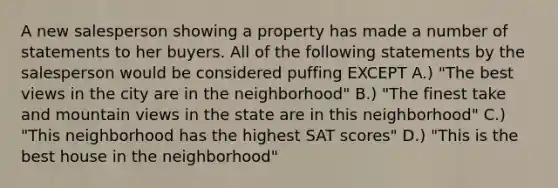 A new salesperson showing a property has made a number of statements to her buyers. All of the following statements by the salesperson would be considered puffing EXCEPT A.) "The best views in the city are in the neighborhood" B.) "The finest take and mountain views in the state are in this neighborhood" C.) "This neighborhood has the highest SAT scores" D.) "This is the best house in the neighborhood"