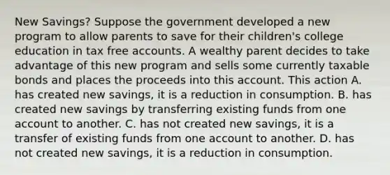 New​ Savings? Suppose the government developed a new program to allow parents to save for their​ children's college education in tax free accounts. A wealthy parent decides to take advantage of this new program and sells some currently taxable bonds and places the proceeds into this account. This action A. has created new​ savings, it is a reduction in consumption. B. has created new savings by transferring existing funds from one account to another. C. has not created new​ savings, it is a transfer of existing funds from one account to another. D. has not created new​ savings, it is a reduction in consumption.