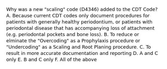 Why was a new "scaling" code (D4346) added to the CDT Code? A. Because current CDT codes only document procedures for patients with generally healthy periodontium, or patients with periodontal disease that has accompanying loss of attachment (e.g. periodontal pockets and bone loss). B. To reduce or elminate the "Overcoding" as a Prophylaxis procedure or "Undercoding" as a Scaling and Root Planing procedure. C. To result in more accurate documentation and reporting D. A and C only E. B and C only F. All of the above