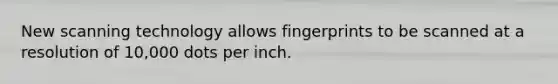 New scanning technology allows fingerprints to be scanned at a resolution of 10,000 dots per inch.