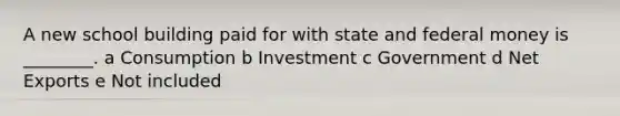 A new school building paid for with state and federal money is ________. a Consumption b Investment c Government d Net Exports e Not included