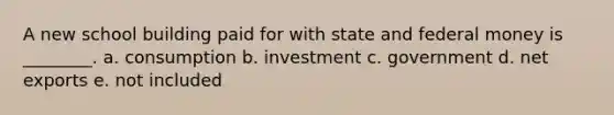 A new school building paid for with state and federal money is ________. a. consumption b. investment c. government d. net exports e. not included