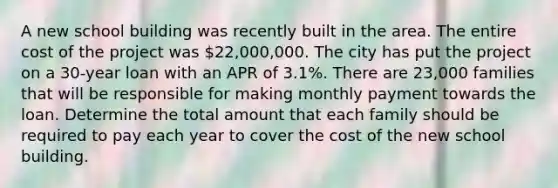 A new school building was recently built in the area. The entire cost of the project was 22,000,000. The city has put the project on a 30-year loan with an APR of 3.1%. There are 23,000 families that will be responsible for making monthly payment towards the loan. Determine the total amount that each family should be required to pay each year to cover the cost of the new school building.