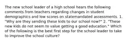 The new school leader of a high school hears the following comments from teachers regarding changes in student demographics and low scores on statemandated assessments. 1. "Why are they sending these kids to our school now?" 2. "These new kids do not seem to value getting a good education." Which of the following is the best first step for the school leader to take to improve the school culture?