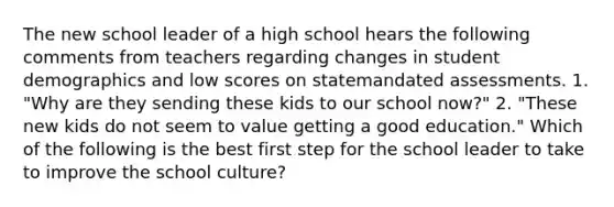 The new school leader of a high school hears the following comments from teachers regarding changes in student demographics and low scores on statemandated assessments. 1. "Why are they sending these kids to our school now?" 2. "These new kids do not seem to value getting a good education." Which of the following is the best first step for the school leader to take to improve the school culture?