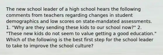 The new school leader of a high school hears the following comments from teachers regarding changes in student demographics and low scores on state-mandated assessments. 1. "Why are they sending these kids to our school now?" 2. "These new kids do not seem to value getting a good education." Which of the following is the best first step for the school leader to take to improve the school culture?