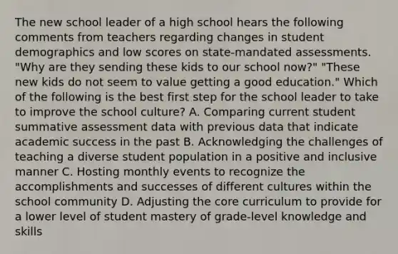 The new school leader of a high school hears the following comments from teachers regarding changes in student demographics and low scores on state-mandated assessments. "Why are they sending these kids to our school now?" "These new kids do not seem to value getting a good education." Which of the following is the best first step for the school leader to take to improve the school culture? A. Comparing current student summative assessment data with previous data that indicate academic success in the past B. Acknowledging the challenges of teaching a diverse student population in a positive and inclusive manner C. Hosting monthly events to recognize the accomplishments and successes of different cultures within the school community D. Adjusting the core curriculum to provide for a lower level of student mastery of grade-level knowledge and skills