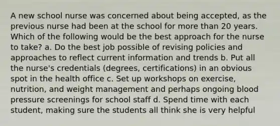 A new school nurse was concerned about being accepted, as the previous nurse had been at the school for more than 20 years. Which of the following would be the best approach for the nurse to take? a. Do the best job possible of revising policies and approaches to reflect current information and trends b. Put all the nurse's credentials (degrees, certifications) in an obvious spot in the health office c. Set up workshops on exercise, nutrition, and weight management and perhaps ongoing blood pressure screenings for school staff d. Spend time with each student, making sure the students all think she is very helpful