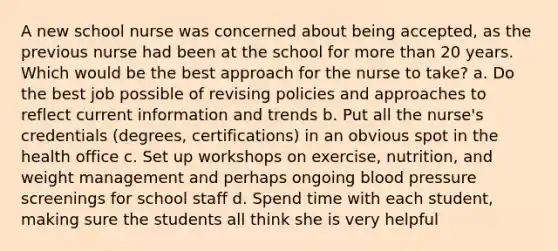 A new school nurse was concerned about being accepted, as the previous nurse had been at the school for more than 20 years. Which would be the best approach for the nurse to take? a. Do the best job possible of revising policies and approaches to reflect current information and trends b. Put all the nurse's credentials (degrees, certifications) in an obvious spot in the health office c. Set up workshops on exercise, nutrition, and weight management and perhaps ongoing blood pressure screenings for school staff d. Spend time with each student, making sure the students all think she is very helpful