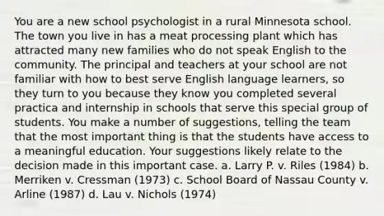 You are a new school psychologist in a rural Minnesota school. The town you live in has a meat processing plant which has attracted many new families who do not speak English to the community. The principal and teachers at your school are not familiar with how to best serve English language learners, so they turn to you because they know you completed several practica and internship in schools that serve this special group of students. You make a number of suggestions, telling the team that the most important thing is that the students have access to a meaningful education. Your suggestions likely relate to the decision made in this important case. a. Larry P. v. Riles (1984) b. Merriken v. Cressman (1973) c. School Board of Nassau County v. Arline (1987) d. Lau v. Nichols (1974)