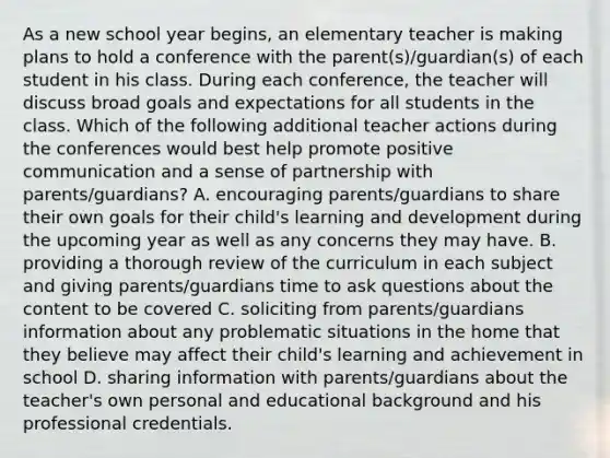 As a new school year begins, an elementary teacher is making plans to hold a conference with the parent(s)/guardian(s) of each student in his class. During each conference, the teacher will discuss broad goals and expectations for all students in the class. Which of the following additional teacher actions during the conferences would best help promote positive communication and a sense of partnership with parents/guardians? A. encouraging parents/guardians to share their own goals for their child's learning and development during the upcoming year as well as any concerns they may have. B. providing a thorough review of the curriculum in each subject and giving parents/guardians time to ask questions about the content to be covered C. soliciting from parents/guardians information about any problematic situations in the home that they believe may affect their child's learning and achievement in school D. sharing information with parents/guardians about the teacher's own personal and educational background and his professional credentials.