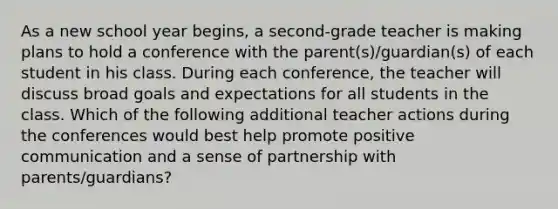 As a new school year begins, a second-grade teacher is making plans to hold a conference with the parent(s)/guardian(s) of each student in his class. During each conference, the teacher will discuss broad goals and expectations for all students in the class. Which of the following additional teacher actions during the conferences would best help promote positive communication and a sense of partnership with parents/guardians?