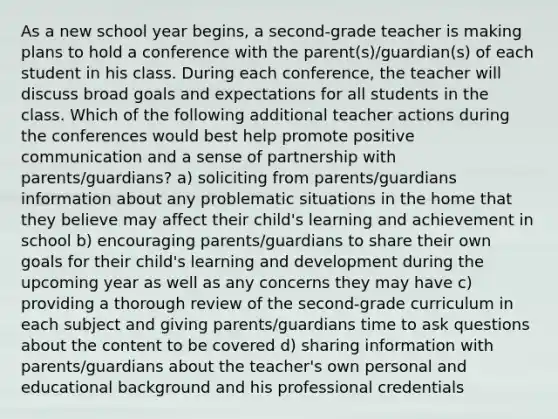 As a new school year begins, a second-grade teacher is making plans to hold a conference with the parent(s)/guardian(s) of each student in his class. During each conference, the teacher will discuss broad goals and expectations for all students in the class. Which of the following additional teacher actions during the conferences would best help promote positive communication and a sense of partnership with parents/guardians? a) soliciting from parents/guardians information about any problematic situations in the home that they believe may affect their child's learning and achievement in school b) encouraging parents/guardians to share their own goals for their child's learning and development during the upcoming year as well as any concerns they may have c) providing a thorough review of the second-grade curriculum in each subject and giving parents/guardians time to ask questions about the content to be covered d) sharing information with parents/guardians about the teacher's own personal and educational background and his professional credentials