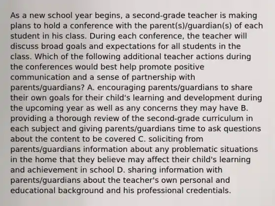 As a new school year begins, a second-grade teacher is making plans to hold a conference with the parent(s)/guardian(s) of each student in his class. During each conference, the teacher will discuss broad goals and expectations for all students in the class. Which of the following additional teacher actions during the conferences would best help promote positive communication and a sense of partnership with parents/guardians? A. encouraging parents/guardians to share their own goals for their child's learning and development during the upcoming year as well as any concerns they may have B. providing a thorough review of the second-grade curriculum in each subject and giving parents/guardians time to ask questions about the content to be covered C. soliciting from parents/guardians information about any problematic situations in the home that they believe may affect their child's learning and achievement in school D. sharing information with parents/guardians about the teacher's own personal and educational background and his professional credentials.