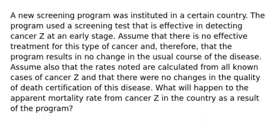 A new screening program was instituted in a certain country. The program used a screening test that is effective in detecting cancer Z at an early stage. Assume that there is no effective treatment for this type of cancer and, therefore, that the program results in no change in the usual course of the disease. Assume also that the rates noted are calculated from all known cases of cancer Z and that there were no changes in the quality of death certification of this disease. What will happen to the apparent mortality rate from cancer Z in the country as a result of the program?