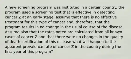 A new screening program was instituted in a certain country. the program used a screening test that is effective in detecting cancer Z at an early stage. assume that there is no effective treatment for this type of cancer and, therefore, that the program results in no change in the usual course of the disease. Assume also that the rates noted are calculated from all known cases of cancer Z and that there were no changes in the quality of death certification of this disease what will happen to the apparent prevalence rate of cancer Z in the country during the first year of this program?