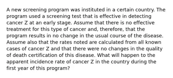 A new screening program was instituted in a certain country. The program used a screening test that is effective in detecting cancer Z at an early stage. Assume that there is no effective treatment for this type of cancer and, therefore, that the program results in no change in the usual course of the disease. Assume also that the rates noted are calculated from all known cases of cancer Z and that there were no changes in the quality of death certification of this disease. What will happen to the apparent incidence rate of cancer Z in the country during the first year of this program?