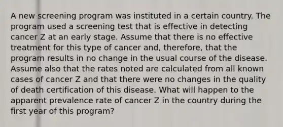 A new screening program was instituted in a certain country. The program used a screening test that is effective in detecting cancer Z at an early stage. Assume that there is no effective treatment for this type of cancer and, therefore, that the program results in no change in the usual course of the disease. Assume also that the rates noted are calculated from all known cases of cancer Z and that there were no changes in the quality of death certification of this disease. What will happen to the apparent prevalence rate of cancer Z in the country during the first year of this program?