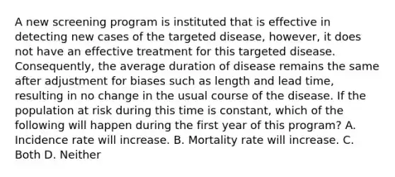 A new screening program is instituted that is effective in detecting new cases of the targeted disease, however, it does not have an effective treatment for this targeted disease. Consequently, the average duration of disease remains the same after adjustment for biases such as length and lead time, resulting in no change in the usual course of the disease. If the population at risk during this time is constant, which of the following will happen during the first year of this program? A. Incidence rate will increase. B. Mortality rate will increase. C. Both D. Neither