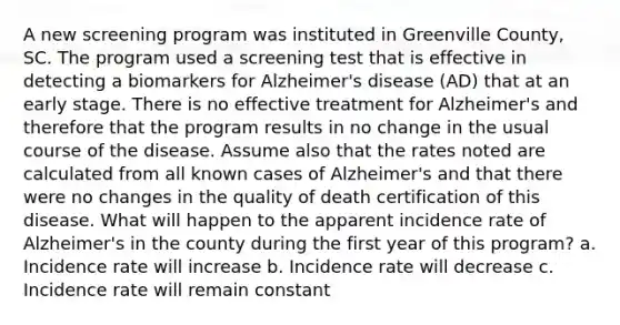 A new screening program was instituted in Greenville County, SC. The program used a screening test that is effective in detecting a biomarkers for Alzheimer's disease (AD) that at an early stage. There is no effective treatment for Alzheimer's and therefore that the program results in no change in the usual course of the disease. Assume also that the rates noted are calculated from all known cases of Alzheimer's and that there were no changes in the quality of death certification of this disease. What will happen to the apparent incidence rate of Alzheimer's in the county during the first year of this program? a. Incidence rate will increase b. Incidence rate will decrease c. Incidence rate will remain constant