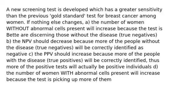 A new screening test is developed which has a greater sensitivity than the previous 'gold standard' test for breast cancer among women. If nothing else changes, a) the number of women WITHOUT abnormal cells present will increase because the test is Bette are discerning those without the disease (true negatives) b) the NPV should decrease because more of the people without the disease (true negatives) will be correctly identified as negative c) the PPV should increase because more of the people with the disease (true positives) will be correctly identified, thus more of the positive tests will actually be positive individuals d) the number of women WITH abnormal cells present will increase because the test is picking up more of them