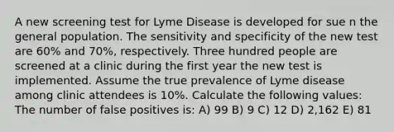 A new screening test for Lyme Disease is developed for sue n the general population. The sensitivity and specificity of the new test are 60% and 70%, respectively. Three hundred people are screened at a clinic during the first year the new test is implemented. Assume the true prevalence of Lyme disease among clinic attendees is 10%. Calculate the following values: The number of false positives is: A) 99 B) 9 C) 12 D) 2,162 E) 81