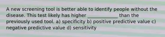 A new screening tool is better able to identify people without the disease. This test likely has higher _____________ than the previously used tool. a) specificity b) positive predictive value c) negative predictive value d) sensitivity