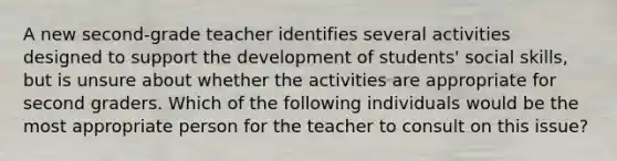 A new second-grade teacher identifies several activities designed to support the development of students' social skills, but is unsure about whether the activities are appropriate for second graders. Which of the following individuals would be the most appropriate person for the teacher to consult on this issue?