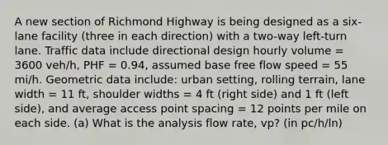 A new section of Richmond Highway is being designed as a six-lane facility (three in each direction) with a two-way left-turn lane. Traffic data include directional design hourly volume = 3600 veh/h, PHF = 0.94, assumed base free flow speed = 55 mi/h. Geometric data include: urban setting, rolling terrain, lane width = 11 ft, shoulder widths = 4 ft (right side) and 1 ft (left side), and average access point spacing = 12 points per mile on each side. (a) What is the analysis flow rate, vp? (in pc/h/ln)