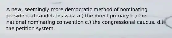 A new, seemingly more democratic method of nominating presidential candidates was: a.) the direct primary b.) the national nominating convention c.) the congressional caucus. d.) the petition system.