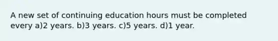 A new set of continuing education hours must be completed every a)2 years. b)3 years. c)5 years. d)1 year.